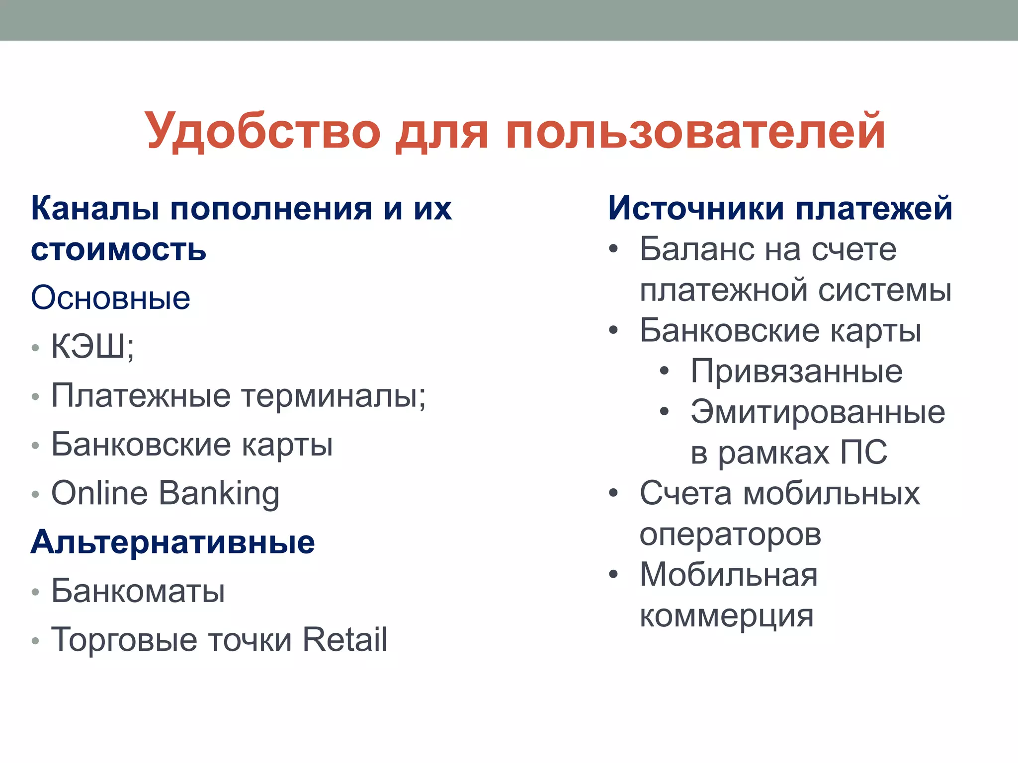Удобство для пользователей
Каналы пополнения и их    Источники платежей
стоимость                 • Баланс на счете
Основные                    платежной системы
• КЭШ;
                          • Банковские карты
                             • Привязанные
• Платежные терминалы;
                             • Эмитированные
• Банковские карты             в рамках ПС
• Online Banking          • Счета мобильных
Альтернативные              операторов
• Банкоматы
                          • Мобильная
                            коммерция
• Торговые точки Retail
 