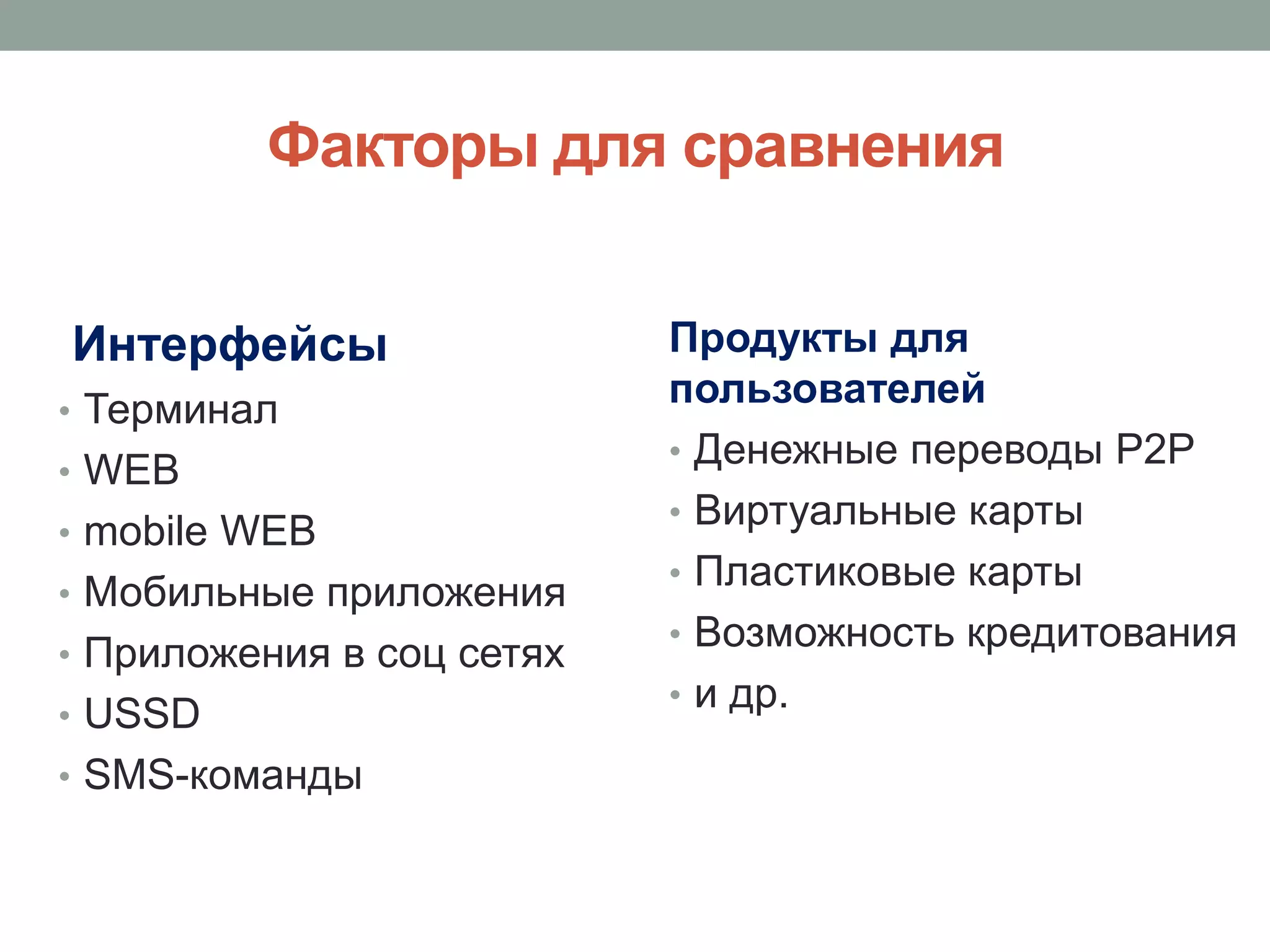 Факторы для сравнения


Интерфейсы                 Продукты для
• Терминал
                           пользователей
                           • Денежные переводы P2P
• WEB
                           • Виртуальные карты
• mobile WEB
                           • Пластиковые карты
• Мобильные приложения
                           • Возможность кредитования
• Приложения в соц сетях
                           • и др.
• USSD
• SMS-команды
 