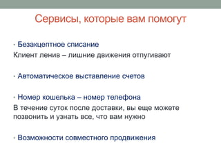 Сервисы, которые вам помогут

• Безакцептное списание
Клиент ленив – лишние движения отпугивают

• Автоматическое выставление счетов


• Номер кошелька – номер телефона
В течение суток после доставки, вы еще можете
позвонить и узнать все, что вам нужно

• Возможности совместного продвижения
 