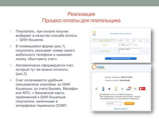 Реализация
                   Процесс оплаты для плательщика
1.   Покупатель, при оплате покупки
     выбирает в качестве способа оплаты
     – QIWI Кошелек.
2.   В появившейся форме (рис.1)
     покупатель указывает номер своего
     мобильного телефона и нажимает
     кнопку «Выставить счет».
3.   Автоматически сформируется счет,
     который тут же можно оплатить
     (рис.2).
4.   Счет оплачивается удобным
     пользователю способом: из QIWI
     Кошелька; со счета Билайн, Мегафон
     или МТС; с банковской карты,
     привязанной к QIWI Кошелька
     покупателя, наличными в
     интерфейсе терминала ОСМП.
 