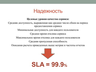 Надежность
               Целевые уровни качества сервиса:
Средняя доступность, выраженная как среднее число сбоев на период
                     предоставления сервиса
       Минимальная доступность для каждого пользователя
                 Среднее время отклика сервиса
      Максимальное время отклика для каждого пользователя
                Средняя пропускная способность
  Описания расчета приведенных выше метрик и частоты отчетов




                   SLA = 99.9%
 