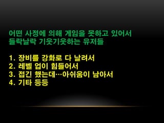 어떤 사정에 의해 게임을 못하고 있어서
들락날락 기웃기웃하는 유저들

1.   장비를 강화로 다 날려서
2.   레벨 업이 힘들어서
3.   접긴 했는데…아쉬움이 남아서
4.   기타 등등
 