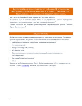 КОНКРЕТНЫЙ ПЛАН ПО СОТРУДНИЧЕСТВУ С «ФОНДОМ ПРОГРЕССИВНЫХ
    ИНИЦИАТИВ» И ПРОПАГАНДЕ СТРАТЕГИЧЕСКОГО ПРОЕКТА «ИДЕЙНАЯ КАРТА
        КЫРГЫЗСТАНА» - НЕ БОЛЕЕ ПОЛСТРАНИЦЫ ПЕЧАТНОГО ТЕКСТА
Здесь должны быть конкретные ответы на следующие вопросы:
В качестве кого вы хотите видеть Фонд и его учредителя в данном мероприятии
(например, в качестве партнера, спонсора, гостя или участника)?
Какими способами вы можете пропагандировать стратегический проект «Идейная
Карта Кыргызстана»?



                                 БЮДЖЕТ ПРОЕКТА:
Бюджет проекта должен отражать стоимость проведения мероприятия. Стоимость
проекта определяется ресурсами, необходимыми для выполнения работ, в том числе:
   рабочий труд (штатные сотрудники, нанятые по контракту);
   Аренда помещений;
   Оборудование (аренда, лизинг);
   Текущие расходы;
   Затраты на оплату услуг сторонних организаций, вовлеченных в проект
    (субконтракты);
   Оценка работы соисполнителя;
 и т. д.
Заявителю необходимо заполнить форму Бюджета в формате Exсel, которую можно
скачать с сайта www.fpi.kg. Бюджет рассчитывается в долларах.




3
 
