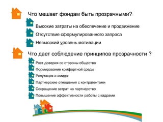 Что мешает фондам быть прозрачными?

  Высокие затраты на обеспечение и продвижение
  Отсутствие сформулированного запроса
  Невысокий уровень мотивации

Что дает соблюдение принципов прозрачности ?
  Рост доверия со стороны общества
  Формирование комфортной среды
  Репутация и имидж
  Партнерские отношения с контрагентами
  Сокращение затрат на партнерство
  Повышение эффективности работы с кадрами
 