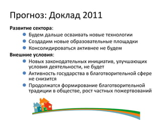 Прогноз: Доклад 2011
Развитие сектора:
      Будем дальше осваивать новые технологии
      Создадим новые образовательные площадки
      Консолидироваться активнее не будем
Внешние условия:
      Новых законодательных инициатив, улучшающих
       условия деятельности, не будет
      Активность государства в благотворительной сфере
       не снизится
      Продолжатся формирование благотворительной
       традиции в обществе, рост частных пожертвований
 