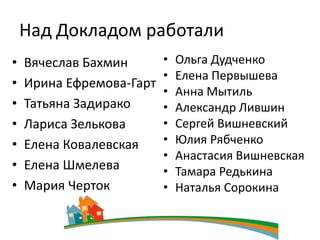 Над Докладом работали
•   Вячеслав Бахмин       •   Ольга Дудченко
                          •   Елена Первышева
•   Ирина Ефремова-Гарт
                          •   Анна Мытиль
•   Татьяна Задирако      •   Александр Лившин
•   Лариса Зелькова       •   Сергей Вишневский
•   Елена Ковалевская     •   Юлия Рябченко
                          •   Анастасия Вишневская
•   Елена Шмелева         •   Тамара Редькина
•   Мария Черток          •   Наталья Сорокина
 