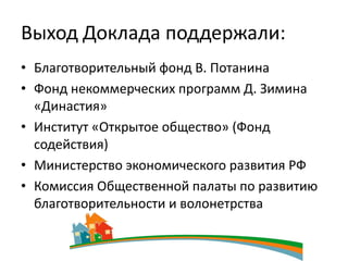 Выход Доклада поддержали:
• Благотворительный фонд В. Потанина
• Фонд некоммерческих программ Д. Зимина
  «Династия»
• Институт «Открытое общество» (Фонд
  содействия)
• Министерство экономического развития РФ
• Комиссия Общественной палаты по развитию
  благотворительности и волонетрства
 
