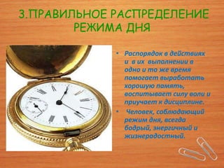 3.ПРАВИЛЬНОЕ РАСПРЕДЕЛЕНИЕ
        РЕЖИМА ДНЯ

             • Распорядок в действиях
               и в их выполнении в
               одно и то же время
               помогает выработать
               хорошую память,
               воспитывает силу воли и
               приучает к дисциплине.
             • Человек, соблюдающий
               режим дня, всегда
               бодрый, энергичный и
               жизнерадостный.
 