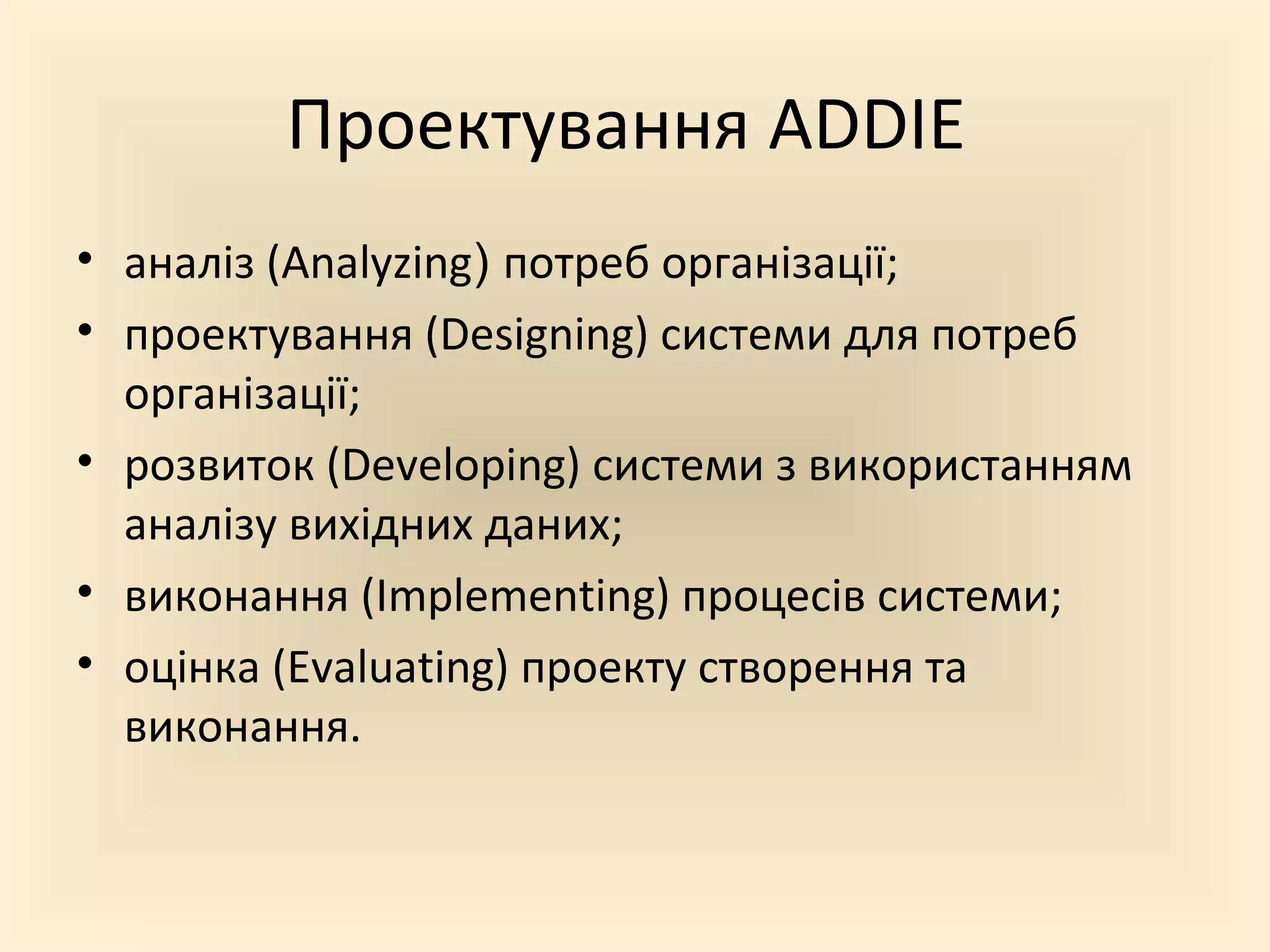 Проектування ADDIE
• аналіз (Analyzing) потреб організації;
• проектування (Designing) системи для потреб
  організації;
• розвиток (Developing) системи з використанням
  аналізу вихідних даних;
• виконання (Implementing) процесів системи;
• оцінка (Evaluating) проекту створення та
  виконання.
 