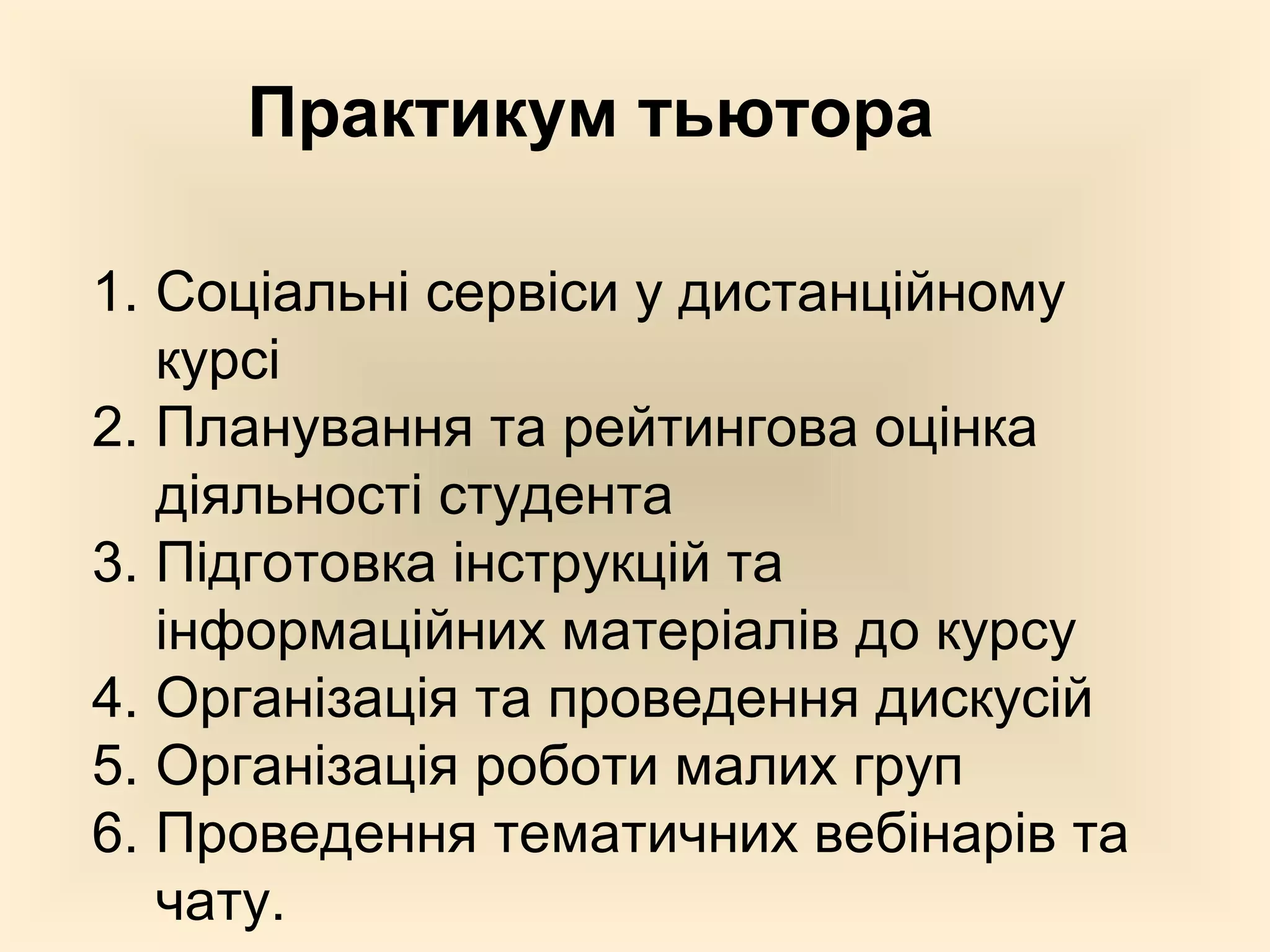 Практикум тьютора

1. Соціальні сервіси у дистанційному
   курсі
2. Планування та рейтингова оцінка
   діяльності студента
3. Підготовка інструкцій та
   інформаційних матеріалів до курсу
4. Організація та проведення дискусій
5. Організація роботи малих груп
6. Проведення тематичних вебінарів та
   чату.
 