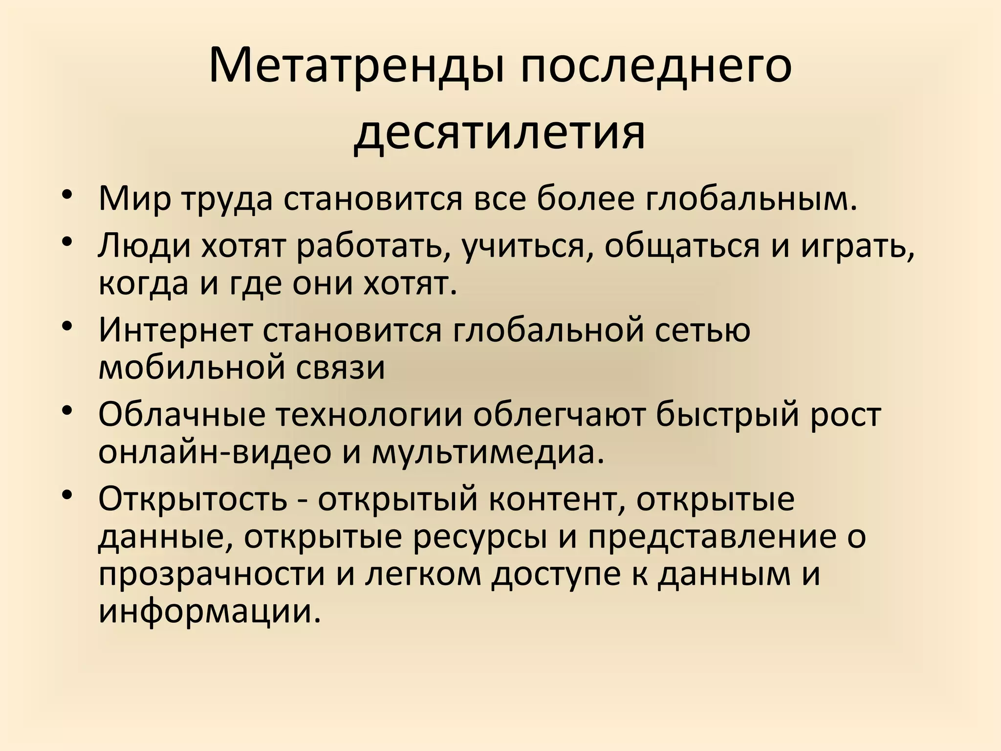 Метатренды последнего
             десятилетия
• Мир труда становится все более глобальным.
• Люди хотят работать, учиться, общаться и играть,
  когда и где они хотят.
• Интернет становится глобальной сетью
  мобильной связи
• Облачные технологии облегчают быстрый рост
  онлайн-видео и мультимедиа.
• Открытость - открытый контент, открытые
  данные, открытые ресурсы и представление о
  прозрачности и легком доступе к данным и
  информации.
 