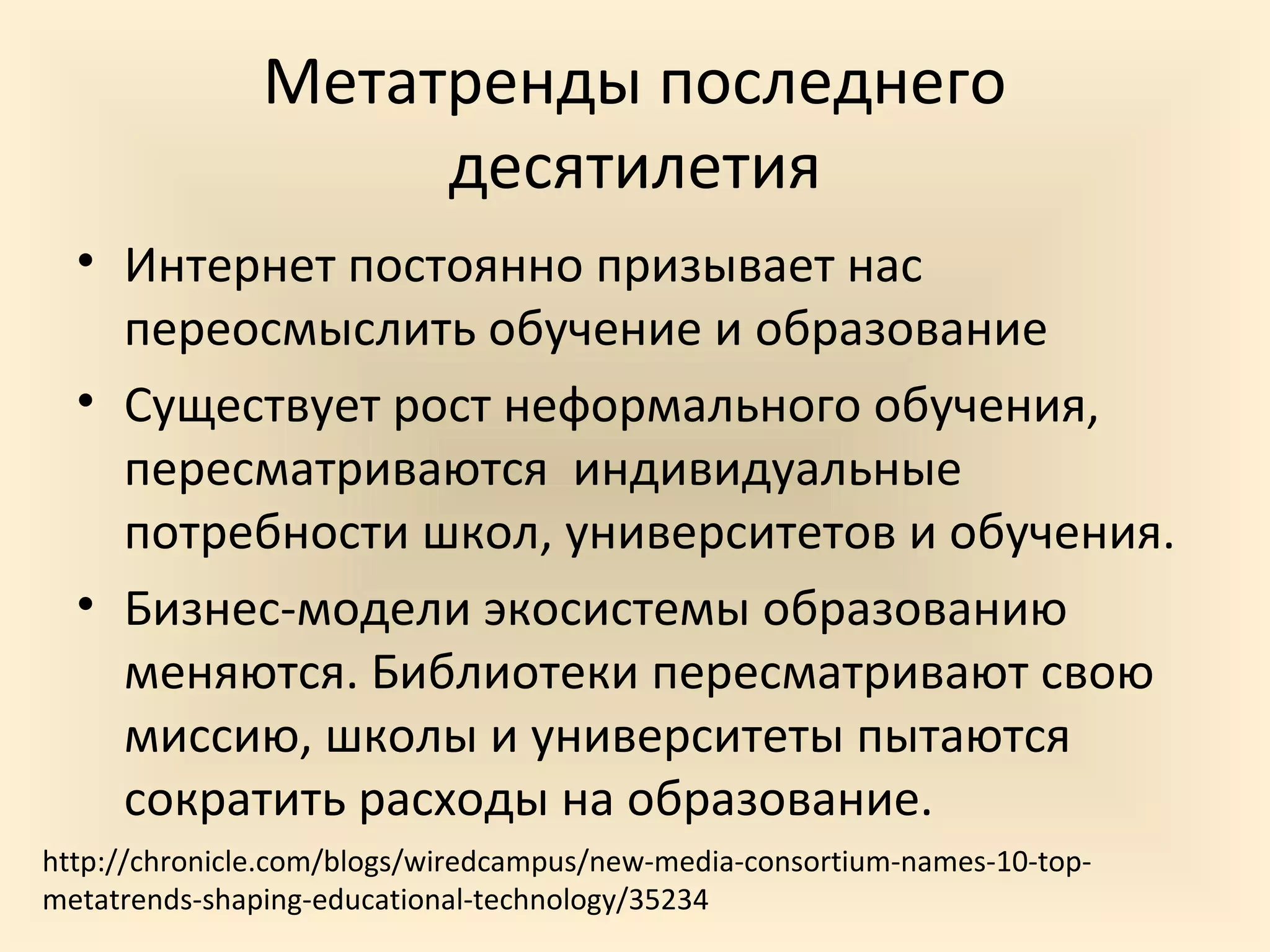 Метатренды последнего
                    десятилетия
  • Интернет постоянно призывает нас
    переосмыслить обучение и образование
  • Существует рост неформального обучения,
    пересматриваются индивидуальные
    потребности школ, университетов и обучения.
  • Бизнес-модели экосистемы образованию
    меняются. Библиотеки пересматривают свою
    миссию, школы и университеты пытаются
    сократить расходы на образование.
http://chronicle.com/blogs/wiredcampus/new-media-consortium-names-10-top-
metatrends-shaping-educational-technology/35234
 