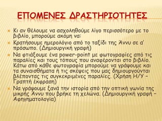 ΕΠΟΜΕΝΕ΢ ΔΡΑ΢ΣΗΡΙΟΣΗΣΕ΢
   Κη ακ ζέιμομε κα αζπμιεζμύμε ιίγμ πενηζζόηενμ με ημ
    βηβιίμ, μπμνμύμε αθόμε κα:
   Κναηήζμομε εμενμιόγημ από ημ ηαλίδη ηεξ Άκκο ζε α’
    πνόζςπμ. (Δεμημονγηθή γναθή)
   Να θηηάλμομε έκα power-point με θςημγναθίεξ από ηηξ
    παναιίεξ θαη ημοξ ηόπμοξ πμο ακαθένμκηαη ζημ βηβιίμ.
    Κάης από θάζε θςημγναθία μπμνμύμε κα γνάρμομε θαη
    ηα ζοκαηζζήμαηα ή ηηξ ζθέρεηξ πμο μαξ δεμημονγμύκηαη
    βιέπμκηαξ ηηξ ζογθεθνημέκεξ παναιίεξ. (Φνήζε Η/Υ –
    Γναπηή έθθναζε)
   Να γνάρμομε λακά ηεκ ηζημνία από ηεκ μπηηθή γςκία ηεξ
    μηθνήξ Άκκο πμο βνήθε ηε πειώκα. (Δεμημονγηθή γναθή –
    Αθεγεμαημιμγία)
 