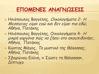 ΕΠΟΜΕΝΕ΢ ΑΝΑΓΝΩ΢ΕΙ΢
 Ηιηόπμοιμξ Βαγγέιεξ, Οηθμιμγήμαηα 2- Η
  Μεζόγεημξ είμαη εγώ θαη δεκ είμαη πηα εδώ,
  Αζήκα, Παηάθεξ
 Ηιηόπμοιμξ Βαγγέιεξ, Οηθμιμγήμαηα 4- Η
    μηθνή γμνγόκα πώξ κα δήζεη ζημ ζθμοπηδμκήζη;,
  Αζήκα, Παηάθεξ
 Κώζηαξ Μάγμξ, Τμ μοζηηθό ηεξ ζάιαζζαξ,
  Αζήκα, Παηάθεξ
 Σβμνώκμο Γιέκε, « Σώζηε ηε ζάιαζζα»,
  Δίπηοπμ
 