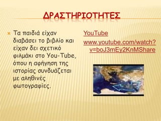 ΔΡΑ΢ΣΗΡΙΟΣΗΣΕ΢

   Τα παηδηά είπακ          YouTube
    δηαβάζεη ημ βηβιίμ θαη   www.youtube.com/watch?
    είπακ δεη ζπεηηθό          v=boJ3mEy2KnMShare
    θηιμάθη ζημ You-Tube,
    όπμο ε αθήγεζε ηεξ
    ηζημνίαξ ζοκδοάδεηαη
    με αιεζηκέξ
    θςημγναθίεξ.
 