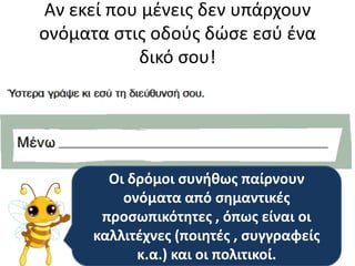 Αν εκεί που μζνεισ δεν υπάρχουν
ονόματα ςτισ οδοφσ δώςε εςφ ζνα
           δικό ςου!




        Οι δρόμοι ςυνικωσ παίρνουν
          ονόματα από ςθμαντικζσ
       προςωπικότθτεσ , όπωσ είναι οι
      καλλιτζχνεσ (ποιθτζσ , ςυγγραφείσ
            κ.α.) και οι πολιτικοί.
 