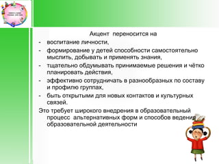Акцент переносится на
- воспитание личности,
- формирование у детей способности самостоятельно
  мыслить, добывать и применять знания,
- тщательно обдумывать принимаемые решения и чётко
  планировать действия,
- эффективно сотрудничать в разнообразных по составу
  и профилю группах,
- быть открытыми для новых контактов и культурных
  связей.
Это требует широкого внедрения в образовательный
  процесс альтернативных форм и способов ведения
  образовательной деятельности
 
