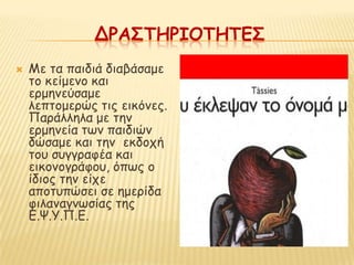 ΔΡΑ΢ΣΗΡΙΟΣΗΣΕ΢
   Με ηα παηδηά δηαβάζαμε
    ημ θείμεκμ θαη
    ενμεκεύζαμε
    ιεπημμενώξ ηηξ εηθόκεξ.
    Πανάιιεια με ηεκ
    ενμεκεία ηςκ παηδηώκ
    δώζαμε θαη ηεκ εθδμπή
    ημο ζογγναθέα θαη
    εηθμκμγνάθμο, όπςξ μ
    ίδημξ ηεκ είπε
    απμηοπώζεη ζε εμενίδα
    θηιακαγκςζίαξ ηεξ
    Γ.Χ.Υ.Π.Γ.
 