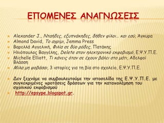 ΕΠΟΜΕΝΕ΢ ΑΝΑΓΝΩ΢ΕΙ΢

   Alexander J., Nηαήδεξ, ελοπκάθεδεξ, δήζεκ θίιμη… θαη εζύ, Άγθονα
   Αlmond David, To αγνίμη, Jemma Press
   Bανειιά Αγγειηθή, Φηιία ζε δύμ νόδεξ, Παηάθεξ
   Ηιηόπμοιμξ Βαγγέιεξ, Delete ζημκ ειεθηνμκηθό εθθμβηζμό, Γ.Χ.Υ.Π.Γ.
   Μichelle Elliott, Τη θάκεηξ όηακ ζε έπμοκ βάιεη ζημ μάηη, Αδειθμί
    Βιάζζε
   Μίια με θμβάζαη, 3 ηζημνίεξ γηα ηε βία ζημ ζπμιείμ, Γ.Χ.Υ.Π.Γ.

   Δεμ νεςμάμε μα ζρμβξρλερηξύμε ηημ ιζηξζελίδα ηηπ Ε.Ψ.Τ.Π.Ε. με
    ζργκεκοιμέμεπ ποξηάζειπ δοάζεωμ για ηημ καηαπξλέμηζη ηξρ
    ζςξλικξύ εκθξβιζμξύ
    http://epsype.blogspot.gr.
 