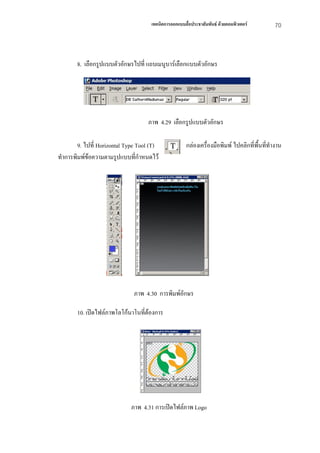 เทคนิคการออกแบบสื่อประชาสัมพันธ ดวยคอมพิวเตอร        70



       8. เลือกรูปแบบตัวอักษรไปที่ แถบเมนูบารเลือกแบบตัวอักษร




                                    ภาพ 4.29 เลือกรูปแบบตัวอักษร

        9. ไปที่ Horizontal Type Tool (T)              กลองเครื่องมือพิมพ ไปคลิกที่พื้นทีทํางาน
                                                                                           ่
ทําการพิมพขอความตามรูปแบบที่กําหนดไว
             




                               ภาพ 4.30 การพิมพอักษร

       10. เปดไฟลภาพโลโกนาโนที่ตองการ




                             ภาพ 4.31 การเปดไฟลภาพ Logo
 