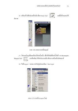 เทคนิคการออกแบบสื่อประชาสัมพันธ ดวยคอมพิวเตอร         73



         16. เสร็จแลวไปที่กลองเครื่องมือ เลือก Eraser Tool                       ลบพื้นทั้งหมดจะได
ดังภาพ




                            ภาพ 4.36 แสดงการลบที่สมบูรณ

       17. ใสกรอบในรูปที่ลบเสร็จแลวอีกครั้งหนึ่ง เพื่อใหเกิดมิติอีกครั้งไปที่ การ Rectangular
Marquee Tool           ลากสี่เหลียม ใหเทากับกรอบที่เราตองการเสร็จแลวปลอยเมาส

         18. ไปที่ Layers > วงกลม ภายในมีรูปสามเหลียม > New Layer




                         ภาพ 4.37 การสราง Layers ใหม
 