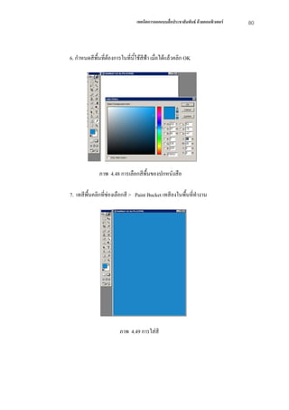เทคนิคการออกแบบสื่อประชาสัมพันธ ดวยคอมพิวเตอร   80



6. กําหนดสีพื้นที่ตองการในที่นี้ใชสีฟา เมือไดแลวคลิก OK
                                             ่




              ภาพ 4.48 การเลือกสีพื้นของปกหนังสือ

7. เทสีพื้นคลิกที่ชองเลือกสี > Paint Bucket เทสีลงในพื้นที่ทํางาน




                        ภาพ 4.49 การใสสี
 