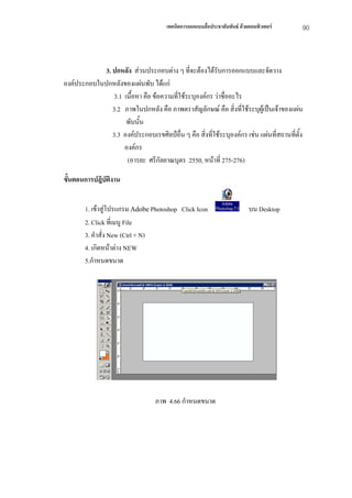 เทคนิคการออกแบบสื่อประชาสัมพันธ ดวยคอมพิวเตอร    90



             3. ปกหลัง สวนประกอบตาง ๆ ที่จะตองไดรับการออกแบบและจัดวาง
องคประกอบในปกหลังของแผนพับ ไดแก
                3.1 เนื้อหา คือ ขอความที่ใชระบุองคกร วาชื่ออะไร
                3.2 ภาพในปกหลัง คือ ภาพตราสัญลักษณ คือ สิ่งทีใชระบุผูเปนเจาของแผน
                                                                   ่
                     พับนั้น
                3.3 องคประกอบเรขศิลปอื่น ๆ คือ สิ่งที่ใชระบุองคกร เชน แผนที่สถานที่ตั้ง
                    องคกร
                     (อารยะ ศรีกัลยาณบุตร 2550, หนาที่ 275-276)

ขั้นตอนการปฎิบัตงาน
                ิ


        1. เขาสูโปรแกรม Adobe Photoshop Click Icon                         บน Desktop
        2. Click ที่เมนู File
        3. คําสั่ง New (Ctrl + N)
        4. เกิดหนาตาง NEW
        5.กําหนดขนาด




                                   ภาพ 4.66 กําหนดขนาด
 
