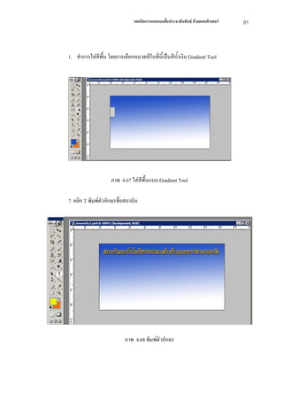 เทคนิคการออกแบบสื่อประชาสัมพันธ ดวยคอมพิวเตอร   91



1. ทําการใสสีพื้น โดยการเลือกหมวดสีในทีนี้เปนสีน้ําเงิน Gradient Tool
                                        ่




                    ภาพ 4.67 ใสสีพื้นแบบ Gradient Tool

7. คลิก T พิมพตัวอักษรชื่อสถาบัน




                           ภาพ 4.68 พิมพตัวอักษร
 