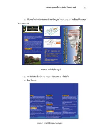 เทคนิคการออกแบบสื่อประชาสัมพันธ ดวยคอมพิวเตอร   97



        22. ไดปกหนาพรอมปกหลังของแผนพับที่สมบูรณ File > Save as > ตั้งชื่อจะไดนามสกุล
Al > Save > OK




                              ภาพ 4.80 แผนพับที่สมบูรณ

       23. การทําปกสวนใน เปด File > new > กําหนดขนาด > ใสสีพื้น
       24. พิมพขอความ




                        ภาพ 4.81 การใสขอความในแผนพับ
 