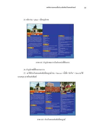 เทคนิคการออกแบบสื่อประชาสัมพันธ ดวยคอมพิวเตอร    98



       25. คลิก File > place > เลือกรูปภาพ




                        ภาพ 4.82 นํารูปภาพมาวางในตําแหนงที่ตองการ

       26. นํารูปภาพที่ตองการมาวาง
       27. จะไดสวนในของแผนพับที่สมบูรณ File > Save as > ตั้งชื่อ “ปกใน” > Save จะได
                  
นามสกุล Al พรอมสงพิมพ




                         ภาพ 4.83 สวนในของแผนพับที่สมบูรณ
 