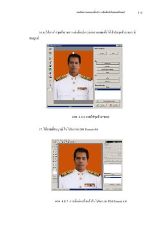 เทคนิคการออกแบบสื่อประชาสัมพันธ ดวยคอมพิวเตอร    116



          16.จะไดภาพใสชุดขาราชการแตงตองมีการยอขยายภาพเพื่อใหเขากับชุดขาราชการที่
สมบูรณ




                                    ภาพ 4.116 ภาพใสชุดขาราชการ

          17. ไดภาพที่สมบูรณ ในโปรแกรม DM Portrait 4.0




                       ภาพ 4.117 ภาพที่แตงเสร็จแลวในโปรแกรม DM Portrait 4.0
 