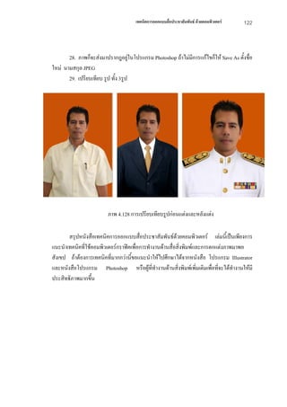 เทคนิคการออกแบบสื่อประชาสัมพันธ ดวยคอมพิวเตอร   122



       28. ภาพก็จะสงมาปรากฎอยูในโปรแกรม Photoshop ถาไมมีการแกไขก็ให Save As ตั้งชื่อ
ใหม นามสกุล JPEG
       29. เปรียบเทียบ รูป ทั้ง 3รูป




                         ภาพ 4.128 การเปรียบเทียบรูปกอนแตงและหลังแตง

       สรุปหนังสือเทคนิคการออกแบบสื่อประชาสัมพันธดวยคอมพิวเตอร เลมนี้เปนเพียงการ
แนะนําเทคนิคที่ใชคอมพิวเตอรกราฟคเพื่อการทํางานดานสื่อสิ่งพิมพและการตกแตงภาพมาพอ
สังเขป ถาตองการเทคนิคที่มากกวานี้ขอแนะนําใหไปศึกษาไดจากหนังสือ โปรแกรม Illustrator
และหนังสือโปรแกรม Photoshop หรือผูที่ทํางานดานสิ่งพิมพเพิ่มเติมเพื่อทีจะไดทํางานใหมี
                                                                           ่
ประสิทธิภาพมากขึ้น
 