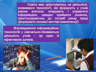 Освіта має орієнтуватись на діяльнісні,
        розвиваючі технології, які формують у учнів
        уміння вчитися, оперувати і управляти
        інформацією, швидко приймати рішення,
        пристосовуватись до потреб ринку праці
        (формувати основні життєві компетенції)
      Впровадження інформаційних
технологій у навчально-пізнавальну
діяльність учнів – це один із
ефективних шляхів.
 