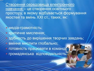Створення середовища електронного
навчання – це створення освітнього
простору, в якому відбувається формування
якостей та вмінь XXI ст., таких, як:

• медіа-грамотність;
• критичне мислення;
• здібность до вирішення творчих завдань;
• вміння мислити глобально;
• готовність працювати в команді;
• громадянська відповідальність.
 
