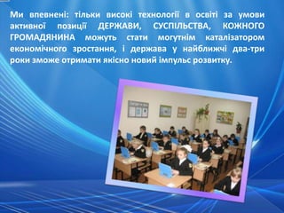 Ми впевнені: тільки високі технології в освіті за умови
активної позиції ДЕРЖАВИ, СУСПІЛЬСТВА, КОЖНОГО
ГРОМАДЯНИНА можуть стати могутнім каталізатором
економічного зростання, і держава у найближчі два-три
роки зможе отримати якісно новий імпульс розвитку.
 
