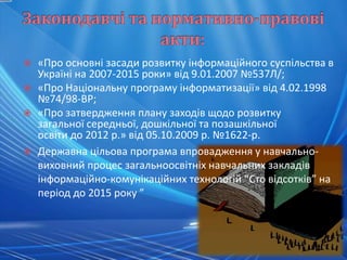    «Про основні засади розвитку інформаційного суспільства в
    Україні на 2007-2015 роки» від 9.01.2007 №537Л/;
   «Про Національну програму інформатизації» від 4.02.1998
    №74/98-ВР;
   «Про затвердження плану заходів щодо розвитку
    загальної середньої, дошкільної та позашкільної
    освіти до 2012 р.» від 05.10.2009 р. №1622-р.
   Державна цільова програма впровадження у навчально-
    виховний процес загальноосвітніх навчальних закладів
    інформаційно-комунікаційних технологій “Сто відсотків” на
    період до 2015 року ”
 