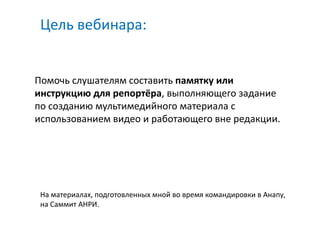 Цель вебинара:


Помочь слушателям составить памятку или
инструкцию для репортёра, выполняющего задание
по созданию мультимедийного материала с
использованием видео и работающего вне редакции.




 На материалах, подготовленных мной во время командировки в Анапу,
 на Саммит АНРИ.
 
