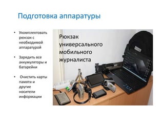 Подготовка аппаратуры
• Укомплектовать
  рюкзак с           Рюкзак
  необходимой
  аппаратурой
                     универсального
                     мобильного
• Зарядить все
  аккумуляторы и     журналиста
  батарейки

•   Очистить карты
    памяти и
    другие
    носители
    информации
 