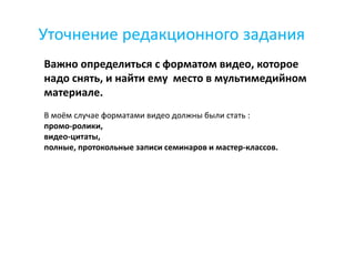 Уточнение редакционного задания
Важно определиться с форматом видео, которое
надо снять, и найти ему место в мультимедийном
материале.
В моём случае форматами видео должны были стать :
промо-ролики,
видео-цитаты,
полные, протокольные записи семинаров и мастер-классов.
 