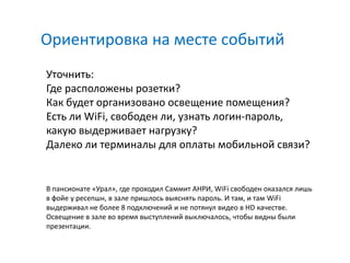 Ориентировка на месте событий
Уточнить:
Где расположены розетки?
Как будет организовано освещение помещения?
Есть ли WiFi, свободен ли, узнать логин-пароль,
какую выдерживает нагрузку?
Далеко ли терминалы для оплаты мобильной связи?


В пансионате «Урал», где проходил Саммит АНРИ, WiFi свободен оказался лишь
в фойе у ресепшн, в зале пришлось выяснять пароль. И там, и там WiFi
выдерживал не более 8 подключений и не потянул видео в HD качестве.
Освещение в зале во время выступлений выключалось, чтобы видны были
презентации.
 