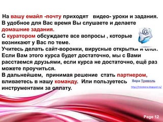 На вашу емайл -почту приходят видео- уроки и задания.
В удобное для Вас время Вы слушаете и делаете
домашние задания.
С куратором обсуждаете все вопросы , которые
возникают у Вас по теме.
Учитесь делать сайт-воронки, вирусные открытки и блог.
Если Вам этого курса будет достаточно, мы с Вами
расстаемся друзьями, если курса не достаточно, ещѐ раз
можете проучиться.
В дальнейшем, принимая решение стать партнером,
вливаетесь в нашу команду. Или пользуетесь
инструментами за оплату.




                                                 Page 12
 