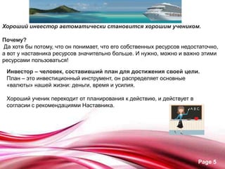 •




Хороший инвестор автоматически становится хорошим учеником.

Почему?
Да хотя бы потому, что он понимает, что его собственных ресурсов недостаточно,
а вот у наставника ресурсов значительно больше. И нужно, можно и важно этими
ресурсами пользоваться!

 Инвестор – человек, составивший план для достижения своей цели.
 План – это инвестиционный инструмент, он распределяет основные
 «валюты» нашей жизни: деньги, время и усилия.

 Хороший ученик переходит от планирования к действию, и действует в
 согласии с рекомендациями Наставника.




                                                                      Page 5
 