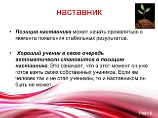 наставник
• Позиция наставника может начать проявляться с
  момента появления стабильных результатов.

•    Хороший ученик в свою очередь
    автоматически становится в позицию
    наставника. Это означает, что в этот момент он уже
    готов взять своих собственных учеников. Если же
    человек так и не стал учеником, то и наставником он
    быть не может.




                                                   Page 6
 