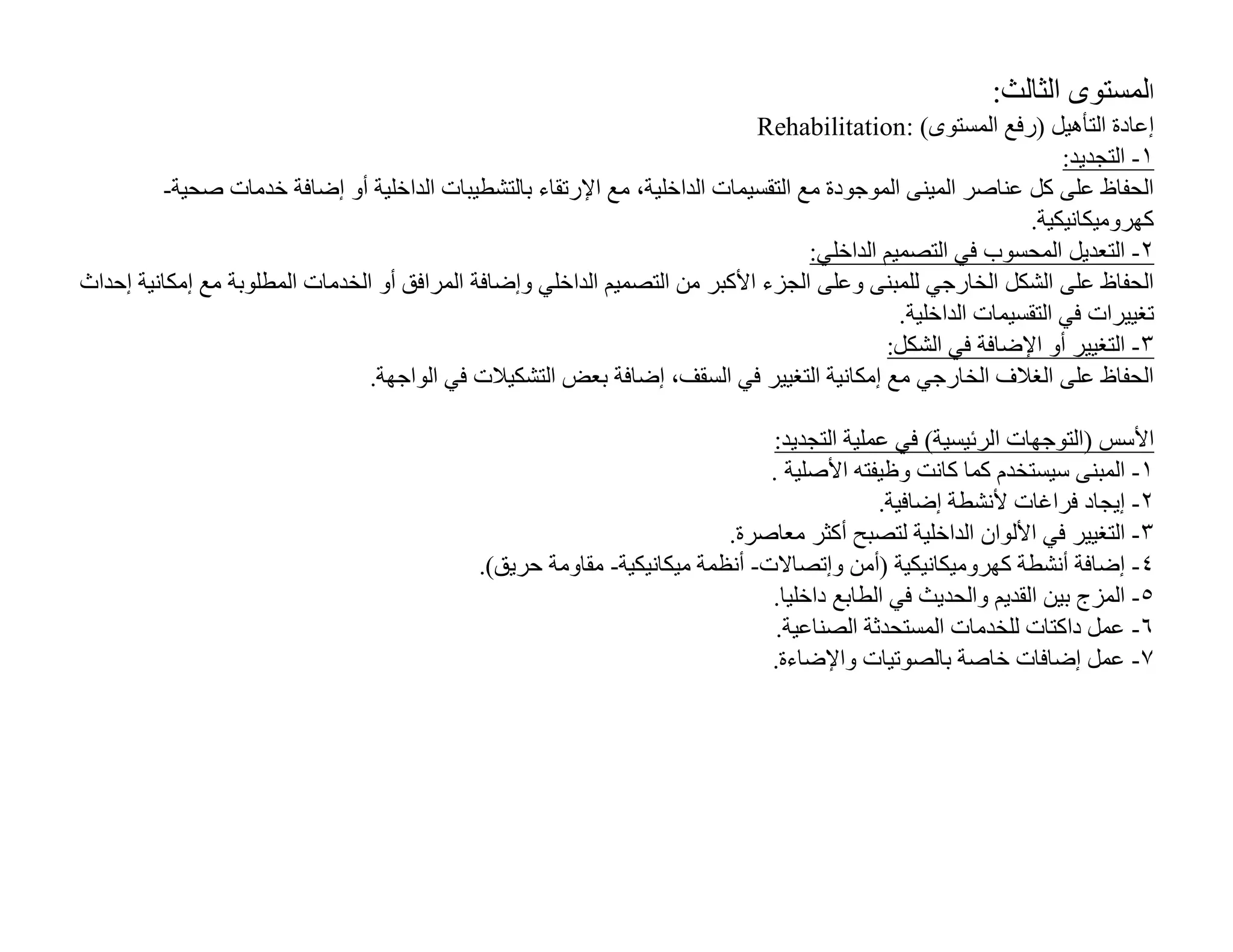 ‫اﻟﻤﺴﺘﻮى اﻟﺜﺎﻟﺚ:‬
                                                                            ‫إﻋﺎدة اﻟﺘﺄھﯿﻞ )رﻓﻊ اﻟﻤﺴﺘﻮى( :‪Rehabilitation‬‬
                                                                                                                 ‫١- اﻟﺘﺠﺪﯾﺪ:‬
         ‫اﻟﺤﻔﺎظ ﻋﻠﻰ ﻛﻞ ﻋﻨﺎﺻﺮ اﻟﻤﯿﻨﻰ اﻟﻤﻮﺟﻮدة ﻣﻊ اﻟﺘﻘﺴﯿﻤﺎت اﻟﺪاﺧﻠﯿﺔ، ﻣﻊ اﻹرﺗﻘﺎء ﺑﺎﻟﺘﺸﻄﯿﺒﺎت اﻟﺪاﺧﻠﯿﺔ أو إﺿﺎﻓﺔ ﺧﺪﻣﺎت ﺻﺤﯿﺔ-‬
                                                                                                            ‫ﻛﮭﺮوﻣﯿﻜﺎﻧﯿﻜﯿﺔ.‬
                                                                                  ‫٢- اﻟﺘﻌﺪﯾﻞ اﻟﻤﺤﺴﻮب ﻓﻲ اﻟﺘﺼﻤﯿﻢ اﻟﺪاﺧﻠﻲ:‬
‫اﻟﺤﻔﺎظ ﻋﻠﻰ اﻟﺸﻜﻞ اﻟﺨﺎرﺟﻲ ﻟﻠﻤﺒﻨﻰ وﻋﻠﻰ اﻟﺠﺰء اﻷﻛﺒﺮ ﻣﻦ اﻟﺘﺼﻤﯿﻢ اﻟﺪاﺧﻠﻲ وإﺿﺎﻓﺔ اﻟﻤﺮاﻓﻖ أو اﻟﺨﺪﻣﺎت اﻟﻤﻄﻠﻮﺑﺔ ﻣﻊ إﻣﻜﺎﻧﯿﺔ إﺣﺪاث‬
                                                                                             ‫ﺗﻐﯿﯿﺮات ﻓﻲ اﻟﺘﻘﺴﯿﻤﺎت اﻟﺪاﺧﻠﯿﺔ.‬
                                                                                           ‫٣- اﻟﺘﻐﯿﯿﺮ أو اﻹﺿﺎﻓﺔ ﻓﻲ اﻟﺸﻜﻞ:‬
                                 ‫اﻟﺤﻔﺎظ ﻋﻠﻰ اﻟﻐﻼف اﻟﺨﺎرﺟﻲ ﻣﻊ إﻣﻜﺎﻧﯿﺔ اﻟﺘﻐﯿﯿﺮ ﻓﻲ اﻟﺴﻘﻒ، إﺿﺎﻓﺔ ﺑﻌﺾ اﻟﺘﺸﻜﯿﻼت ﻓﻲ اﻟﻮاﺟﮭﺔ.‬

                                                                               ‫اﻷﺳﺲ )اﻟﺘﻮﺟﮭﺎت اﻟﺮﺋﯿﺴﯿﺔ( ﻓﻲ ﻋﻤﻠﯿﺔ اﻟﺘﺠﺪﯾﺪ:‬
                                                                               ‫١- اﻟﻤﺒﻨﻰ ﺳﯿﺴﺘﺨﺪم ﻛﻤﺎ ﻛﺎﻧﺖ وظﯿﻔﺘﮫ اﻷﺻﻠﯿﺔ .‬
                                                                                            ‫٢- إﯾﺠﺎد ﻓﺮاﻏﺎت ﻷﻧﺸﻄﺔ إﺿﺎﻓﯿﺔ.‬
                                                                          ‫٣- اﻟﺘﻐﯿﯿﺮ ﻓﻲ اﻷﻟﻮان اﻟﺪاﺧﻠﯿﺔ ﻟﺘﺼﺒﺢ أﻛﺜﺮ ﻣﻌﺎﺻﺮة.‬
                                              ‫٤- إﺿﺎﻓﺔ أﻧﺸﻄﺔ ﻛﮭﺮوﻣﯿﻜﺎﻧﯿﻜﯿﺔ )أﻣﻦ وإﺗﺼﺎﻻت- أﻧﻈﻤﺔ ﻣﯿﻜﺎﻧﯿﻜﯿﺔ- ﻣﻘﺎوﻣﺔ ﺣﺮﯾﻖ(.‬
                                                                               ‫٥- اﻟﻤﺰج ﺑﯿﻦ اﻟﻘﺪﯾﻢ واﻟﺤﺪﯾﺚ ﻓﻲ اﻟﻄﺎﺑﻊ داﺧﻠﯿﺎ.‬
                                                                                ‫٦- ﻋﻤﻞ داﻛﺘﺎت ﻟﻠﺨﺪﻣﺎت اﻟﻤﺴﺘﺤﺪﺛﺔ اﻟﺼﻨﺎﻋﯿﺔ.‬
                                                                               ‫٧- ﻋﻤﻞ إﺿﺎﻓﺎت ﺧﺎﺻﺔ ﺑﺎﻟﺼﻮﺗﯿﺎت واﻹﺿﺎءة.‬
 