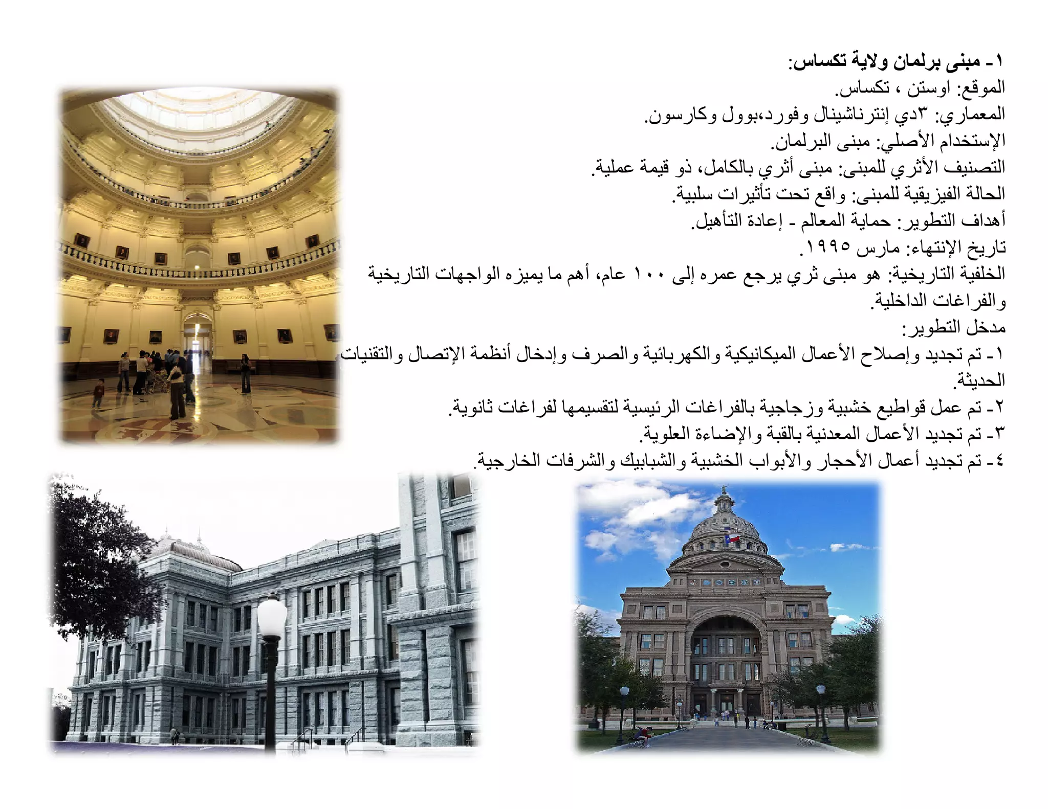 ‫١- ﻣﺒﻨﻰ ﺑﺮﻟﻤﺎن وﻻﯾﺔ ﺗﻜﺴﺎس:‬
                                                                       ‫اﻟﻤﻮﻗﻊ: اوﺳﺘﻦ ، ﺗﻜﺴﺎس.‬
                                          ‫اﻟﻤﻌﻤﺎري: ٣دي إﻧﺘﺮﻧﺎﺷﯿﻨﺎل وﻓﻮرد،ﺑﻮول وﻛﺎرﺳﻮن.‬
                                                             ‫اﻹﺳﺘﺨﺪام اﻷﺻﻠﻲ: ﻣﺒﻨﻰ اﻟﺒﺮﻟﻤﺎن.‬
                                  ‫اﻟﺘﺼﻨﯿﻒ اﻷﺛﺮي ﻟﻠﻤﺒﻨﻰ: ﻣﺒﻨﻰ أﺛﺮي ﺑﺎﻟﻜﺎﻣﻞ، ذو ﻗﯿﻤﺔ ﻋﻤﻠﯿﺔ.‬
                                              ‫اﻟﺤﺎﻟﺔ اﻟﻔﯿﺰﯾﻘﯿﺔ ﻟﻠﻤﺒﻨﻰ: واﻗﻊ ﺗﺤﺖ ﺗﺄﺛﯿﺮات ﺳﻠﺒﯿﺔ.‬
                                                 ‫أھﺪاف اﻟﺘﻄﻮﯾﺮ: ﺣﻤﺎﯾﺔ اﻟﻤﻌﺎﻟﻢ - إﻋﺎدة اﻟﺘﺄھﯿﻞ.‬
                                                                  ‫ﺗﺎرﯾﺦ اﻹﻧﺘﮭﺎء: ﻣﺎرس ٥٩٩١.‬
   ‫اﻟﺨﻠﻔﯿﺔ اﻟﺘﺎرﯾﺨﯿﺔ: ھﻮ ﻣﺒﻨﻰ ﺛﺮي ﯾﺮﺟﻊ ﻋﻤﺮه إﻟﻰ ٠٠١ ﻋﺎم، أھﻢ ﻣﺎ ﯾﻤﯿﺰه اﻟﻮاﺟﮭﺎت اﻟﺘﺎرﯾﺨﯿﺔ‬
                                                                             ‫واﻟﻔﺮاﻏﺎت اﻟﺪاﺧﻠﯿﺔ.‬
                                                                                  ‫ﻣﺪﺧﻞ اﻟﺘﻄﻮﯾﺮ:‬
‫١- ﺗﻢ ﺗﺠﺪﯾﺪ وإﺻﻼح اﻷﻋﻤﺎل اﻟﻤﯿﻜﺎﻧﯿﻜﯿﺔ واﻟﻜﮭﺮﺑﺎﺋﯿﺔ واﻟﺼﺮف وإدﺧﺎل أﻧﻈﻤﺔ اﻹﺗﺼﺎل واﻟﺘﻘﻨﯿﺎت‬
                                                                                         ‫اﻟﺤﺪﯾﺜﺔ.‬
              ‫٢- ﺗﻢ ﻋﻤﻞ ﻗﻮاطﯿﻊ ﺧﺸﺒﯿﺔ وزﺟﺎﺟﯿﺔ ﺑﺎﻟﻔﺮاﻏﺎت اﻟﺮﺋﯿﺴﯿﺔ ﻟﺘﻘﺴﯿﻤﮭﺎ ﻟﻔﺮاﻏﺎت ﺛﺎﻧﻮﯾﺔ.‬
                                         ‫٣- ﺗﻢ ﺗﺠﺪﯾﺪ اﻷﻋﻤﺎل اﻟﻤﻌﺪﻧﯿﺔ ﺑﺎﻟﻘﺒﺔ واﻹﺿﺎءة اﻟﻌﻠﻮﯾﺔ.‬
                  ‫٤- ﺗﻢ ﺗﺠﺪﯾﺪ أﻋﻤﺎل اﻷﺣﺠﺎر واﻷﺑﻮاب اﻟﺨﺸﺒﯿﺔ واﻟﺸﺒﺎﺑﯿﻚ واﻟﺸﺮﻓﺎت اﻟﺨﺎرﺟﯿﺔ.‬
 