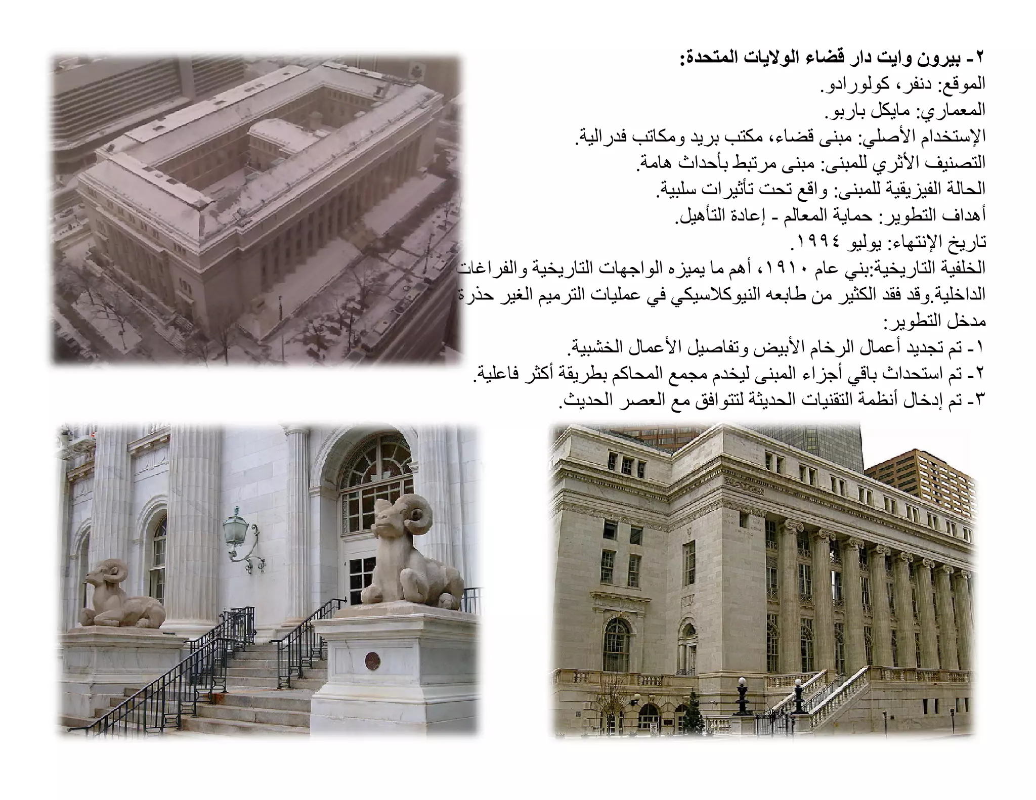 ‫٢- ﺑﯿﺮون واﯾﺖ دار ﻗﻀﺎء اﻟﻮﻻﯾﺎت اﻟﻤﺘﺤﺪة:‬
                                                       ‫اﻟﻤﻮﻗﻊ: دﻧﻔﺮ، ﻛﻮﻟﻮرادو.‬
                                                        ‫اﻟﻤﻌﻤﺎري: ﻣﺎﯾﻜﻞ ﺑﺎرﺑﻮ.‬
                  ‫اﻹﺳﺘﺨﺪام اﻷﺻﻠﻲ: ﻣﺒﻨﻰ ﻗﻀﺎء، ﻣﻜﺘﺐ ﺑﺮﯾﺪ وﻣﻜﺎﺗﺐ ﻓﺪراﻟﯿﺔ.‬
                           ‫اﻟﺘﺼﻨﯿﻒ اﻷﺛﺮي ﻟﻠﻤﺒﻨﻰ: ﻣﺒﻨﻰ ﻣﺮﺗﺒﻂ ﺑﺄﺣﺪاث ھﺎﻣﺔ.‬
                              ‫اﻟﺤﺎﻟﺔ اﻟﻔﯿﺰﯾﻘﯿﺔ ﻟﻠﻤﺒﻨﻰ: واﻗﻊ ﺗﺤﺖ ﺗﺄﺛﯿﺮات ﺳﻠﺒﯿﺔ.‬
                                 ‫أھﺪاف اﻟﺘﻄﻮﯾﺮ: ﺣﻤﺎﯾﺔ اﻟﻤﻌﺎﻟﻢ - إﻋﺎدة اﻟﺘﺄھﯿﻞ.‬
                                                   ‫ﺗﺎرﯾﺦ اﻹﻧﺘﮭﺎء: ﯾﻮﻟﯿﻮ ٤٩٩١.‬
‫اﻟﺨﻠﻔﯿﺔ اﻟﺘﺎرﯾﺨﯿﺔ:ﺑﻨﻲ ﻋﺎم ٠١٩١، أھﻢ ﻣﺎ ﯾﻤﯿﺰه اﻟﻮاﺟﮭﺎت اﻟﺘﺎرﯾﺨﯿﺔ واﻟﻔﺮاﻏﺎت‬
‫اﻟﺪاﺧﻠﯿﺔ.وﻗﺪ ﻓﻘﺪ اﻟﻜﺜﯿﺮ ﻣﻦ طﺎﺑﻌﮫ اﻟﻨﯿﻮﻛﻼﺳﯿﻜﻲ ﻓﻲ ﻋﻤﻠﯿﺎت اﻟﺘﺮﻣﯿﻢ اﻟﻐﯿﺮ ﺣﺬرة.‬
                                                                 ‫ﻣﺪﺧﻞ اﻟﺘﻄﻮﯾﺮ:‬
                 ‫١- ﺗﻢ ﺗﺠﺪﯾﺪ أﻋﻤﺎل اﻟﺮﺧﺎم اﻷﺑﯿﺾ وﺗﻔﺎﺻﯿﻞ اﻷﻋﻤﺎل اﻟﺨﺸﺒﯿﺔ.‬
   ‫٢- ﺗﻢ اﺳﺘﺤﺪاث ﺑﺎﻗﻲ أﺟﺰاء اﻟﻤﺒﻨﻰ ﻟﯿﺨﺪم ﻣﺠﻤﻊ اﻟﻤﺤﺎﻛﻢ ﺑﻄﺮﯾﻘﺔ أﻛﺜﺮ ﻓﺎﻋﻠﯿﺔ.‬
                ‫٣- ﺗﻢ إدﺧﺎل أﻧﻈﻤﺔ اﻟﺘﻘﻨﯿﺎت اﻟﺤﺪﯾﺜﺔ ﻟﺘﺘﻮاﻓﻖ ﻣﻊ اﻟﻌﺼﺮ اﻟﺤﺪﯾﺚ.‬
 