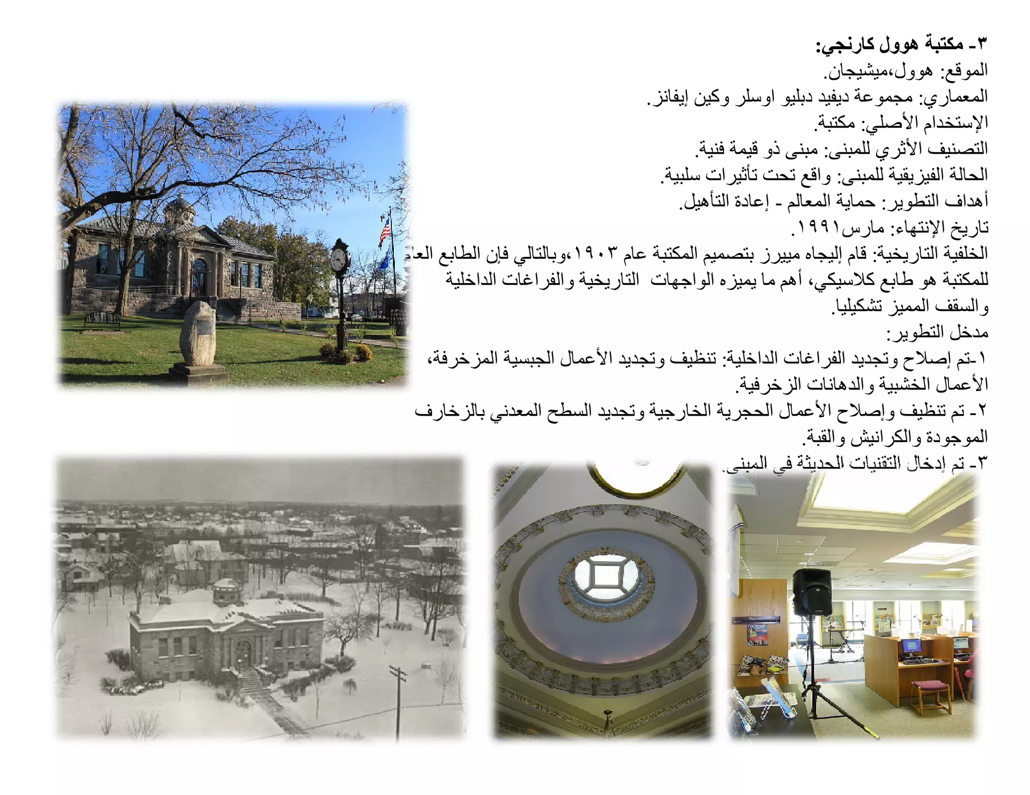 ‫٣- ﻣﻜﺘﺒﺔ ھﻮول ﻛﺎرﻧﺠﻲ:‬
                                                                ‫اﻟﻤﻮﻗﻊ: ھﻮول،ﻣﯿﺸﯿﺠﺎن.‬
                                    ‫اﻟﻤﻌﻤﺎري: ﻣﺠﻤﻮﻋﺔ دﯾﻔﯿﺪ دﺑﻠﯿﻮ اوﺳﻠﺮ وﻛﯿﻦ إﯾﻔﺎﻧﺰ.‬
                                                              ‫اﻹﺳﺘﺨﺪام اﻷﺻﻠﻲ: ﻣﻜﺘﺒﺔ.‬
                                            ‫اﻟﺘﺼﻨﯿﻒ اﻷﺛﺮي ﻟﻠﻤﺒﻨﻰ: ﻣﺒﻨﻰ ذو ﻗﯿﻤﺔ ﻓﻨﯿﺔ.‬
                                      ‫اﻟﺤﺎﻟﺔ اﻟﻔﯿﺰﯾﻘﯿﺔ ﻟﻠﻤﺒﻨﻰ: واﻗﻊ ﺗﺤﺖ ﺗﺄﺛﯿﺮات ﺳﻠﺒﯿﺔ.‬
                                         ‫أھﺪاف اﻟﺘﻄﻮﯾﺮ: ﺣﻤﺎﯾﺔ اﻟﻤﻌﺎﻟﻢ - إﻋﺎدة اﻟﺘﺄھﯿﻞ.‬
                                                          ‫ﺗﺎرﯾﺦ اﻹﻧﺘﮭﺎء: ﻣﺎرس١٩٩١.‬
‫اﻟﺨﻠﻔﯿﺔ اﻟﺘﺎرﯾﺨﯿﺔ: ﻗﺎم إﻟﯿﺠﺎه ﻣﯿﯿﺮز ﺑﺘﺼﻤﯿﻢ اﻟﻤﻜﺘﺒﺔ ﻋﺎم ٣٠٩١،وﺑﺎﻟﺘﺎﻟﻲ ﻓﺈن اﻟﻄﺎﺑﻊ اﻟﻌﺎم‬
       ‫ﻟﻠﻤﻜﺘﺒﺔ ھﻮ طﺎﺑﻊ ﻛﻼﺳﯿﻜﻲ، أھﻢ ﻣﺎ ﯾﻤﯿﺰه اﻟﻮاﺟﮭﺎت اﻟﺘﺎرﯾﺨﯿﺔ واﻟﻔﺮاﻏﺎت اﻟﺪاﺧﻠﯿﺔ‬
                                                                 ‫واﻟﺴﻘﻒ اﻟﻤﻤﯿﺰ ﺗﺸﻜﯿﻠﯿﺎ.‬
                                                                          ‫ﻣﺪﺧﻞ اﻟﺘﻄﻮﯾﺮ:‬
   ‫١-ﺗﻢ إﺻﻼح وﺗﺠﺪﯾﺪ اﻟﻔﺮاﻏﺎت اﻟﺪاﺧﻠﯿﺔ: ﺗﻨﻈﯿﻒ وﺗﺠﺪﯾﺪ اﻷﻋﻤﺎل اﻟﺠﺒﺴﯿﺔ اﻟﻤﺰﺧﺮﻓﺔ،‬
                                                   ‫اﻷﻋﻤﺎل اﻟﺨﺸﺒﯿﺔ واﻟﺪھﺎﻧﺎت اﻟﺰﺧﺮﻓﯿﺔ.‬
  ‫٢- ﺗﻢ ﺗﻨﻈﯿﻒ وإﺻﻼح اﻷﻋﻤﺎل اﻟﺤﺠﺮﯾﺔ اﻟﺨﺎرﺟﯿﺔ وﺗﺠﺪﯾﺪ اﻟﺴﻄﺢ اﻟﻤﻌﺪﻧﻲ ﺑﺎﻟﺰﺧﺎرف‬
                                                            ‫اﻟﻤﻮﺟﻮدة واﻟﻜﺮاﻧﯿﺶ واﻟﻘﺒﺔ.‬
                                                ‫٣- ﺗﻢ إدﺧﺎل اﻟﺘﻘﻨﯿﺎت اﻟﺤﺪﯾﺜﺔ ﻓﻲ اﻟﻤﺒﻨﻰ.‬
 