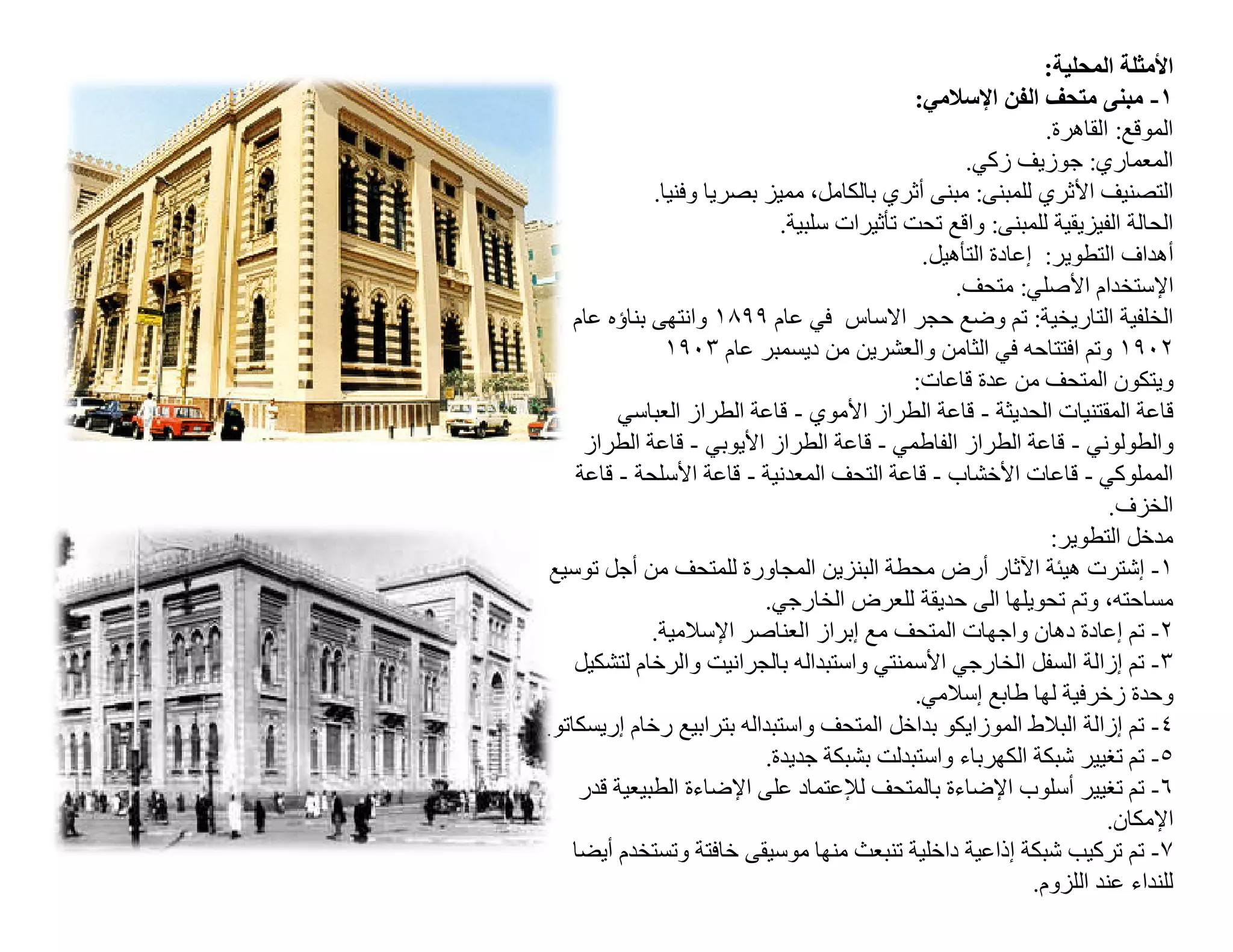 ‫اﻷﻣﺜﻠﺔ اﻟﻤﺤﻠﯿﺔ:‬
                                             ‫١- ﻣﺒﻨﻰ ﻣﺘﺤﻒ اﻟﻔﻦ اﻹﺳﻼﻣﻲ:‬
                                                              ‫اﻟﻤﻮﻗﻊ: اﻟﻘﺎھﺮة.‬
                                                   ‫اﻟﻤﻌﻤﺎري: ﺟﻮزﯾﻒ زﻛﻲ.‬
              ‫اﻟﺘﺼﻨﯿﻒ اﻷﺛﺮي ﻟﻠﻤﺒﻨﻰ: ﻣﺒﻨﻰ أﺛﺮي ﺑﺎﻟﻜﺎﻣﻞ، ﻣﻤﯿﺰ ﺑﺼﺮﯾﺎ وﻓﻨﯿﺎ.‬
                             ‫اﻟﺤﺎﻟﺔ اﻟﻔﯿﺰﯾﻘﯿﺔ ﻟﻠﻤﺒﻨﻰ: واﻗﻊ ﺗﺤﺖ ﺗﺄﺛﯿﺮات ﺳﻠﺒﯿﺔ.‬
                                              ‫أھﺪاف اﻟﺘﻄﻮﯾﺮ: إﻋﺎدة اﻟﺘﺄھﯿﻞ.‬
                                                  ‫اﻹﺳﺘﺨﺪام اﻷﺻﻠﻲ: ﻣﺘﺤﻒ.‬
    ‫اﻟﺨﻠﻔﯿﺔ اﻟﺘﺎرﯾﺨﯿﺔ: ﺗﻢ وﺿﻊ ﺣﺠﺮ اﻻﺳﺎس ﻓﻲ ﻋﺎم ٩٩٨١ واﻧﺘﮭﻰ ﺑﻨﺎؤه ﻋﺎم‬
                ‫٢٠٩١ وﺗﻢ اﻓﺘﺘﺎﺣﮫ ﻓﻲ اﻟﺜﺎﻣﻦ واﻟﻌﺸﺮﯾﻦ ﻣﻦ دﯾﺴﻤﺒﺮ ﻋﺎم ٣٠٩١‬
                                             ‫وﯾﺘﻜﻮن اﻟﻤﺘﺤﻒ ﻣﻦ ﻋﺪة ﻗﺎﻋﺎت:‬
         ‫ﻗﺎﻋﺔ اﻟﻤﻘﺘﻨﯿﺎت اﻟﺤﺪﯾﺜﺔ - ﻗﺎﻋﺔ اﻟﻄﺮاز اﻷﻣﻮي - ﻗﺎﻋﺔ اﻟﻄﺮاز اﻟﻌﺒﺎﺳﻲ‬
     ‫واﻟﻄﻮﻟﻮﻧﻲ - ﻗﺎﻋﺔ اﻟﻄﺮاز اﻟﻔﺎطﻤﻲ - ﻗﺎﻋﺔ اﻟﻄﺮاز اﻷﯾﻮﺑﻲ - ﻗﺎﻋﺔ اﻟﻄﺮاز‬
    ‫اﻟﻤﻤﻠﻮﻛﻲ - ﻗﺎﻋﺎت اﻷﺧﺸﺎب - ﻗﺎﻋﺔ اﻟﺘﺤﻒ اﻟﻤﻌﺪﻧﯿﺔ - ﻗﺎﻋﺔ اﻷﺳﻠﺤﺔ - ﻗﺎﻋﺔ‬
                                                                      ‫اﻟﺨﺰف.‬
                                                               ‫ﻣﺪﺧﻞ اﻟﺘﻄﻮﯾﺮ:‬
‫١- إﺷﺘﺮت ھﯿﺌﺔ اﻵﺛﺎر أرض ﻣﺤﻄﺔ اﻟﺒﻨﺰﯾﻦ اﻟﻤﺠﺎورة ﻟﻠﻤﺘﺤﻒ ﻣﻦ أﺟﻞ ﺗﻮﺳﯿﻊ‬
                           ‫ﻣﺴﺎﺣﺘﮫ، وﺗﻢ ﺗﺤﻮﯾﻠﮭﺎ اﻟﻰ ﺣﺪﯾﻘﺔ ﻟﻠﻌﺮض اﻟﺨﺎرﺟﻲ.‬
              ‫٢- ﺗﻢ إﻋﺎدة دھﺎن واﺟﮭﺎت اﻟﻤﺘﺤﻒ ﻣﻊ إﺑﺮاز اﻟﻌﻨﺎﺻﺮ اﻹﺳﻼﻣﯿﺔ.‬
    ‫٣- ﺗﻢ إزاﻟﺔ اﻟﺴﻔﻞ اﻟﺨﺎرﺟﻲ اﻷﺳﻤﻨﺘﻲ واﺳﺘﺒﺪاﻟﮫ ﺑﺎﻟﺠﺮاﻧﯿﺖ واﻟﺮﺧﺎم ﻟﺘﺸﻜﯿﻞ‬
                                             ‫وﺣﺪة زﺧﺮﻓﯿﺔ ﻟﮭﺎ طﺎﺑﻊ إﺳﻼﻣﻲ.‬
‫٤- ﺗﻢ إزاﻟﺔ اﻟﺒﻼط اﻟﻤﻮزاﯾﻜﻮ ﺑﺪاﺧﻞ اﻟﻤﺘﺤﻒ واﺳﺘﺒﺪاﻟﮫ ﺑﺘﺮاﺑﯿﻊ رﺧﺎم إرﯾﺴﻜﺎﺗﻮ.‬
                           ‫٥- ﺗﻢ ﺗﻐﯿﯿﺮ ﺷﺒﻜﺔ اﻟﻜﮭﺮﺑﺎء واﺳﺘﺒﺪﻟﺖ ﺑﺸﺒﻜﺔ ﺟﺪﯾﺪة.‬
     ‫٦- ﺗﻢ ﺗﻐﯿﯿﺮ أﺳﻠﻮب اﻹﺿﺎءة ﺑﺎﻟﻤﺘﺤﻒ ﻟﻺﻋﺘﻤﺎد ﻋﻠﻰ اﻹﺿﺎءة اﻟﻄﺒﯿﻌﯿﺔ ﻗﺪر‬
                                                                      ‫اﻹﻣﻜﺎن.‬
    ‫٧- ﺗﻢ ﺗﺮﻛﯿﺐ ﺷﺒﻜﺔ إذاﻋﯿﺔ داﺧﻠﯿﺔ ﺗﻨﺒﻌﺚ ﻣﻨﮭﺎ ﻣﻮﺳﯿﻘﻰ ﺧﺎﻓﺘﺔ وﺗﺴﺘﺨﺪم أﯾﻀﺎ‬
                                                            ‫ﻟﻠﻨﺪاء ﻋﻨﺪ اﻟﻠﺰوم.‬
 