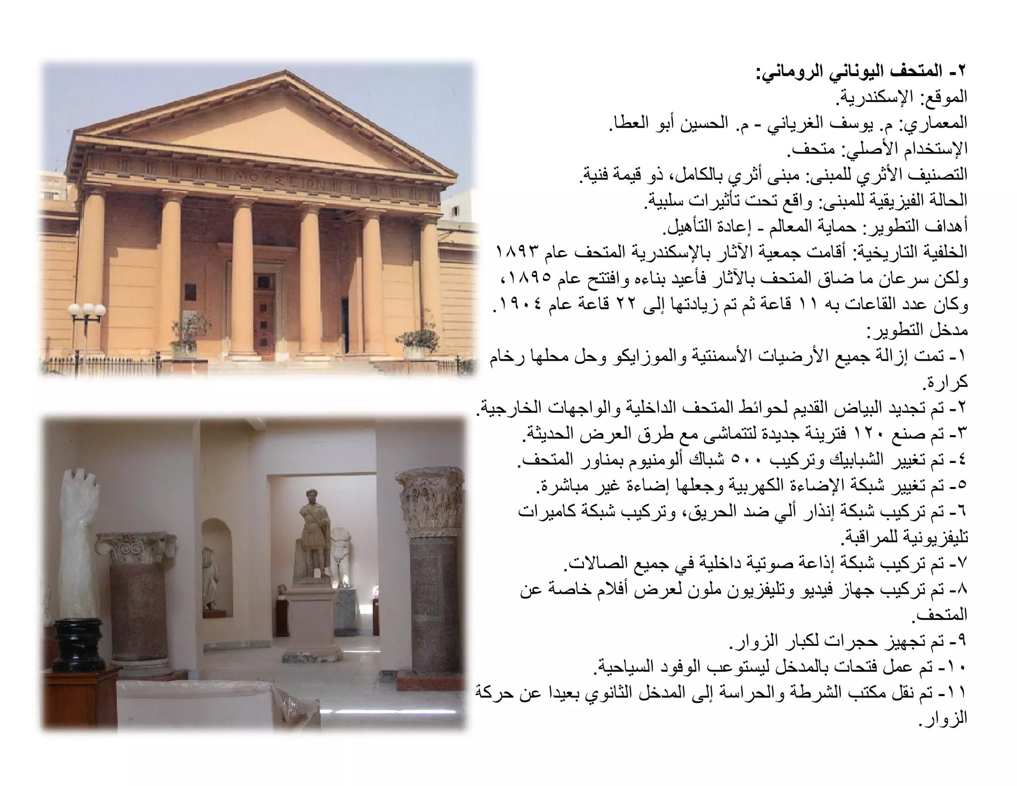 ‫٢- اﻟﻣﺗﺣف اﻟﯾوﻧﺎﻧﻲ اﻟروﻣﺎﻧﻲ:‬
                                                         ‫اﻟﻣوﻗﻊ: اﻹﺳﻛﻧدرﯾﺔ.‬
                     ‫اﻟﻣﻌﻣﺎري: م. ﯾوﺳف اﻟﻐرﯾﺎﻧﻲ - م. اﻟﺣﺳﯾن أﺑو اﻟﻌطﺎ.‬
                                                 ‫اﻹﺳﺗﺧدام اﻷﺻﻠﻲ: ﻣﺗﺣف.‬
                ‫اﻟﺘﺼﻨﯿﻒ اﻷﺛﺮي ﻟﻠﻤﺒﻨﻰ: ﻣﺒﻨﻰ أﺛﺮي ﺑﺎﻟﻜﺎﻣﻞ، ذو ﻗﯿﻤﺔ ﻓﻨﯿﺔ.‬
                          ‫اﻟﺤﺎﻟﺔ اﻟﻔﯿﺰﯾﻘﯿﺔ ﻟﻠﻤﺒﻨﻰ: واﻗﻊ ﺗﺤﺖ ﺗﺄﺛﯿﺮات ﺳﻠﺒﯿﺔ.‬
                             ‫أھﺪاف اﻟﺘﻄﻮﯾﺮ: ﺣﻤﺎﯾﺔ اﻟﻤﻌﺎﻟﻢ - إﻋﺎدة اﻟﺘﺄھﯿﻞ.‬
   ‫اﻟﺧﻠﻔﯾﺔ اﻟﺗﺎرﯾﺧﯾﺔ: أﻗﺎﻣت ﺟﻣﻌﯾﺔ اﻵﺛﺎر ﺑﺎﻹﺳﻛﻧدرﯾﺔ اﻟﻣﺗﺣف ﻋﺎم ٣٩٨١‬
    ‫وﻟﻛن ﺳرﻋﺎن ﻣﺎ ﺿﺎق اﻟﻣﺗﺣف ﺑﺎﻵﺛﺎر ﻓﺄﻋﯾد ﺑﻧﺎءه واﻓﺗﺗﺢ ﻋﺎم ٥٩٨١،‬
  ‫وﻛﺎن ﻋدد اﻟﻘﺎﻋﺎت ﺑﮫ ١١ ﻗﺎﻋﺔ ﺛم ﺗم زﯾﺎدﺗﮭﺎ إﻟﻰ ٢٢ ﻗﺎﻋﺔ ﻋﺎم ٤٠٩١.‬
                                                              ‫ﻣدﺧل اﻟﺗطوﯾر:‬
  ‫١- ﺗﻣت إزاﻟﺔ ﺟﻣﯾﻊ اﻷرﺿﯾﺎت اﻷﺳﻣﻧﺗﯾﺔ واﻟﻣوزاﯾﻛو وﺣل ﻣﺣﻠﮭﺎ رﺧﺎم‬
                                                                       ‫ﻛرارة.‬
‫٢- ﺗم ﺗﺟدﯾد اﻟﺑﯾﺎض اﻟﻘدﯾم ﻟﺣواﺋط اﻟﻣﺗﺣف اﻟداﺧﻠﯾﺔ واﻟواﺟﮭﺎت اﻟﺧﺎرﺟﯾﺔ.‬
       ‫٣- ﺗم ﺻﻧﻊ ٠٢١ ﻓﺗرﯾﻧﺔ ﺟدﯾدة ﻟﺗﺗﻣﺎﺷﻰ ﻣﻊ طرق اﻟﻌرض اﻟﺣدﯾﺛﺔ.‬
      ‫٤- ﺗم ﺗﻐﯾﯾر اﻟﺷﺑﺎﺑﯾك وﺗرﻛﯾب ٠٠٥ ﺷﺑﺎك أﻟوﻣﻧﯾوم ﺑﻣﻧﺎور اﻟﻣﺗﺣف.‬
         ‫٥- ﺗم ﺗﻐﯾﯾر ﺷﺑﻛﺔ اﻹﺿﺎءة اﻟﻛﮭرﺑﯾﺔ وﺟﻌﻠﮭﺎ إﺿﺎءة ﻏﯾر ﻣﺑﺎﺷرة.‬
      ‫٦- ﺗم ﺗرﻛﯾب ﺷﺑﻛﺔ إﻧذار أﻟﻲ ﺿد اﻟﺣرﯾق، وﺗرﻛﯾب ﺷﺑﻛﺔ ﻛﺎﻣﯾرات‬
                                                          ‫ﺗﻠﯾﻔزﯾوﻧﯾﺔ ﻟﻠﻣراﻗﺑﺔ.‬
             ‫٧- ﺗم ﺗرﻛﯾب ﺷﺑﻛﺔ إذاﻋﺔ ﺻوﺗﯾﺔ داﺧﻠﯾﺔ ﻓﻲ ﺟﻣﯾﻊ اﻟﺻﺎﻻت.‬
       ‫٨- ﺗم ﺗرﻛﯾب ﺟﮭﺎز ﻓﯾدﯾو وﺗﻠﯾﻔزﯾون ﻣﻠون ﻟﻌرض أﻓﻼم ﺧﺎﺻﺔ ﻋن‬
                                                                     ‫اﻟﻣﺗﺣف.‬
                                        ‫٩- ﺗم ﺗﺟﮭﯾز ﺣﺟرات ﻟﻛﺑﺎر اﻟزوار.‬
                  ‫٠١- ﺗم ﻋﻣل ﻓﺗﺣﺎت ﺑﺎﻟﻣدﺧل ﻟﯾﺳﺗوﻋب اﻟوﻓود اﻟﺳﯾﺎﺣﯾﺔ.‬
‫١١- ﺗم ﻧﻘل ﻣﻛﺗب اﻟﺷرطﺔ واﻟﺣراﺳﺔ إﻟﻰ اﻟﻣدﺧل اﻟﺛﺎﻧوي ﺑﻌﯾدا ﻋن ﺣرﻛﺔ‬
                                                                      ‫اﻟزوار.‬
 