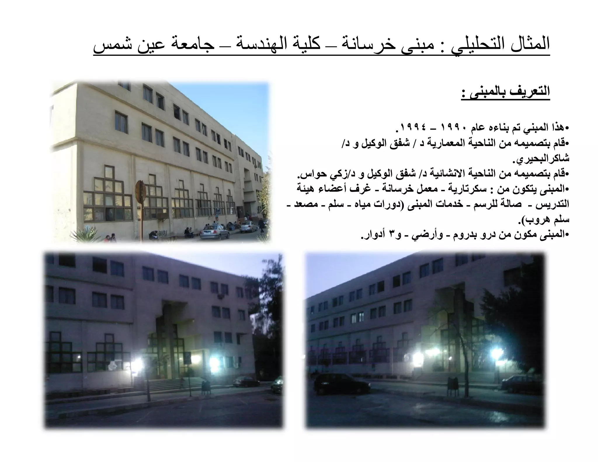 ‫اﻟﻤﺜﺎل اﻟﺘﺤﻠﯿﻠﻲ : ﻣﺒﻨﻰ ﺧﺮﺳﺎﻧﺔ – ﻛﻠﯿﺔ اﻟﮭﻨﺪﺳﺔ – ﺟﺎﻣﻌﺔ ﻋﯿﻦ ﺷﻤﺲ‬

                                                                 ‫اﻟﺘﻌﺮﯾﻒ ﺑﺎﻟﻤﺒﻨﻰ :‬

                                                  ‫•ھﺬا اﻟﻤﺒﻨﻲ ﺗﻢ ﺑﻨﺎءه ﻋﺎم ٠٩٩١ – ٤٩٩١ .‬
                                     ‫•ﻗﺎم ﺑﺘﺼﻤﯿﻤﮫ ﻣﻦ اﻟﻨﺎﺣﯿﺔ اﻟﻤﻌﻤﺎرﯾﺔ د / ﺷﻔﻖ اﻟﻮﻛﯿﻞ و د/‬
                                                                             ‫ﺷﺎﻛﺮاﻟﺒﺤﯿﺮي.‬
                            ‫•ﻗﺎم ﺑﺘﺼﻤﯿﻤﮫ ﻣﻦ اﻟﻨﺎﺣﯿﺔ اﻻﻧﺸﺎﺋﯿﺔ د/ ﺷﻔﻖ اﻟﻮﻛﯿﻞ و د/زﻛﻲ ﺣﻮاس.‬
                            ‫•اﻟﻤﺒﻨﻰ ﯾﺘﻜﻮن ﻣﻦ : ﺳﻜﺮﺗﺎرﯾﺔ - ﻣﻌﻤﻞ ﺧﺮﺳﺎﻧﺔ - ﻏﺮف أﻋﻀﺎء ھﯿﺌﺔ‬
                         ‫اﻟﺘﺪرﯾﺲ - ﺻﺎﻟﺔ ﻟﻠﺮﺳﻢ - ﺧﺪﻣﺎت اﻟﻤﺒﻨﻰ )دورات ﻣﯿﺎه - ﺳﻠﻢ - ﻣﺼﻌﺪ -‬
                                                                               ‫ﺳﻠﻢ ھﺮوب(.‬
                                          ‫•اﻟﻤﺒﻨﻰ ﻣﻜﻮن ﻣﻦ درو ﺑﺪروم - وأرﺿﻲ - و٣ أدوار.‬
 